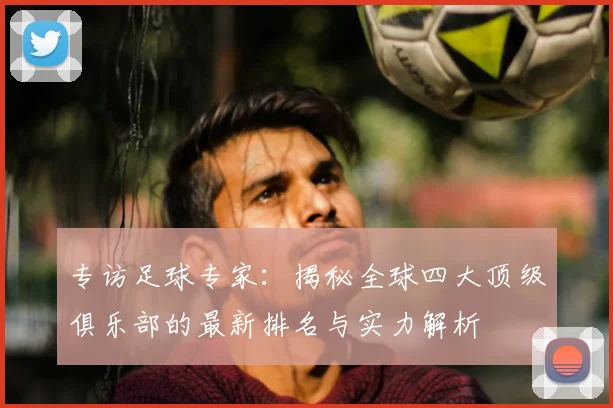 专访足球专家:揭秘全球四大顶级俱乐部的最新排名与实力解析