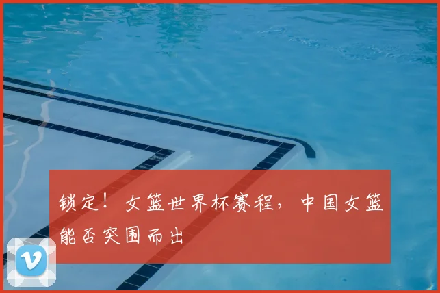 锁定！女篮世界杯赛程，中国女篮能否突围而出