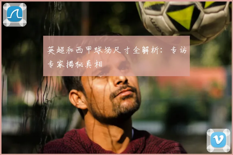 英超和西甲球场尺寸全解析:专访专家揭秘真相