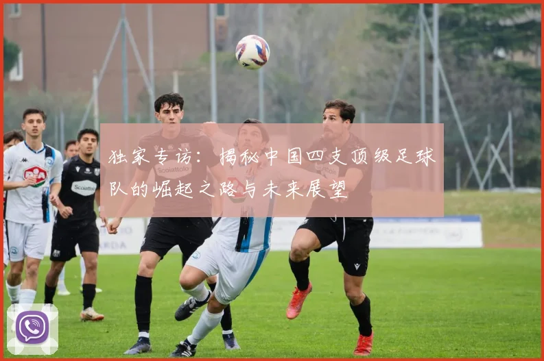 独家专访:揭秘中国四支顶级足球队的崛起之路与未来展望