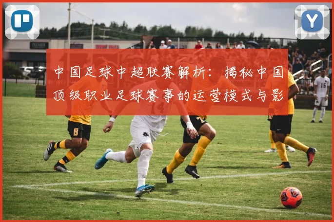 中国足球中超联赛解析：揭秘中国顶级职业足球赛事的运营模式与影响力