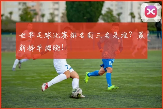 世界足球比赛排名前三名是谁?最新榜单揭晓!
