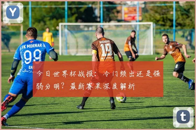 今日世界杯战报:冷门频出还是强弱分明?最新赛果深度解析