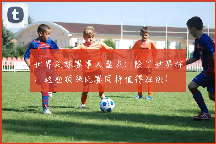 世界足球赛事大盘点:除了世界杯,这些顶级比赛同样值得狂热!